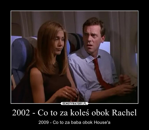 2002 - Co to za koleś obok Rachel – 2009 - Co to za baba obok House'a 