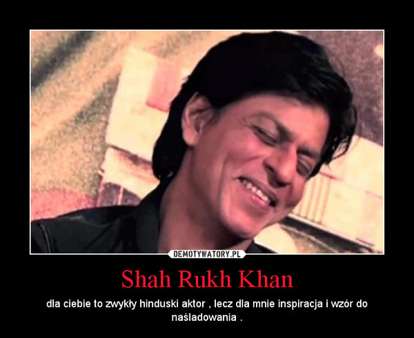 Shah Rukh Khan – dla ciebie to zwykły hinduski aktor , lecz dla mnie inspiracja i wzór do naśladowania . 