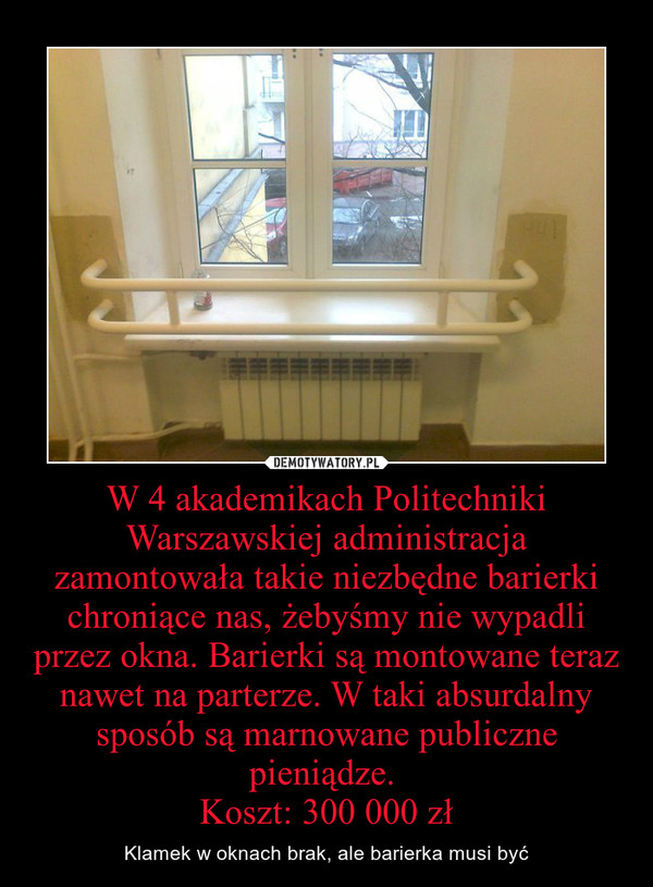 W 4 akademikach Politechniki Warszawskiej administracja zamontowała takie niezbędne barierki chroniące nas, żebyśmy nie wypadli przez okna. Barierki są montowane teraz nawet na parterze. W taki absurdalny sposób są marnowane publiczne pieniądze. 
Koszt: 3