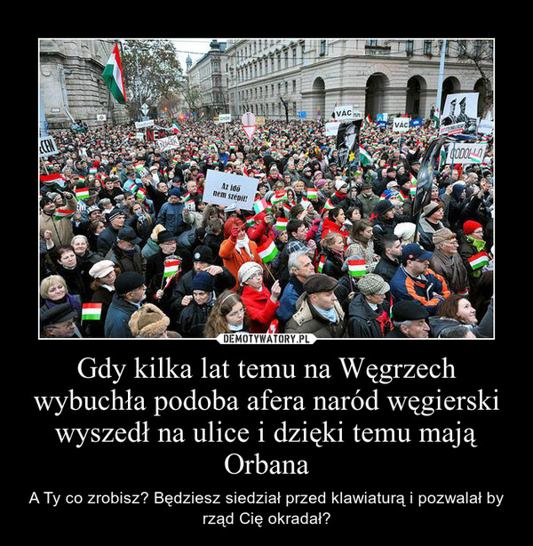 Gdy kilka lat temu na Węgrzech wybuchła podoba afera naród węgierski wyszedł na ulice i dzięki temu mają Orbana – A Ty co zrobisz? Będziesz siedział przed klawiaturą i pozwalał by rząd Cię okradał? 