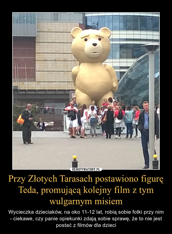 Przy Złotych Tarasach postawiono figurę Teda, promującą kolejny film z tym wulgarnym misiem – Wycieczka dzieciaków, na oko 11-12 lat, robią sobie fotki przy nim - ciekawe, czy panie opiekunki zdają sobie sprawę, że to nie jest postać z filmów dla dzieci 