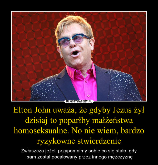 Elton John uważa, że gdyby Jezus żył dzisiaj to poparłby małżeństwa homoseksualne. No nie wiem, bardzo ryzykowne stwierdzenie – Zwłaszcza jeżeli przypomnimy sobie co się stało, gdy sam został pocałowany przez innego mężczyznę 