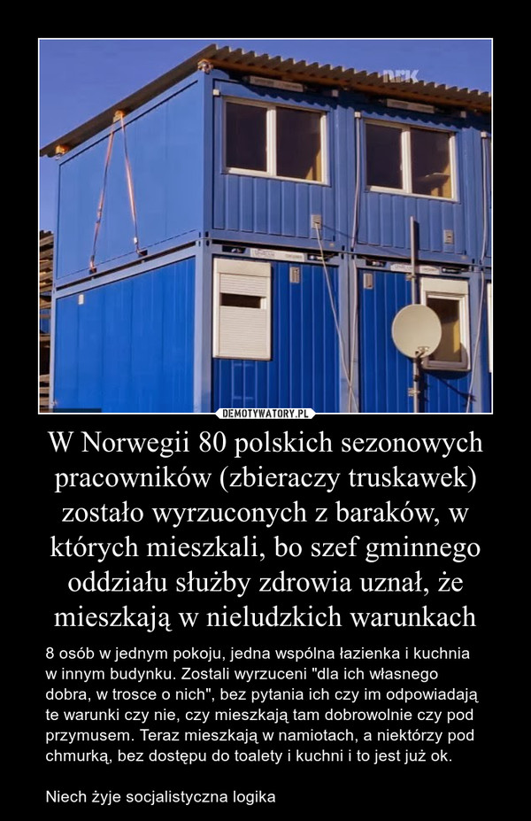 W Norwegii 80 polskich sezonowych pracowników (zbieraczy truskawek) zostało wyrzuconych z baraków, w których mieszkali, bo szef gminnego oddziału służby zdrowia uznał, że mieszkają w nieludzkich warunkach – 8 osób w jednym pokoju, jedna wspólna łazienka i kuchnia w innym budynku. Zostali wyrzuceni "dla ich własnego dobra, w trosce o nich", bez pytania ich czy im odpowiadają te warunki czy nie, czy mieszkają tam dobrowolnie czy pod przymusem. Teraz mieszkają w namiotach, a niektórzy pod chmurką, bez dostępu do toalety i kuchni i to jest już ok. Niech żyje socjalistyczna logika 