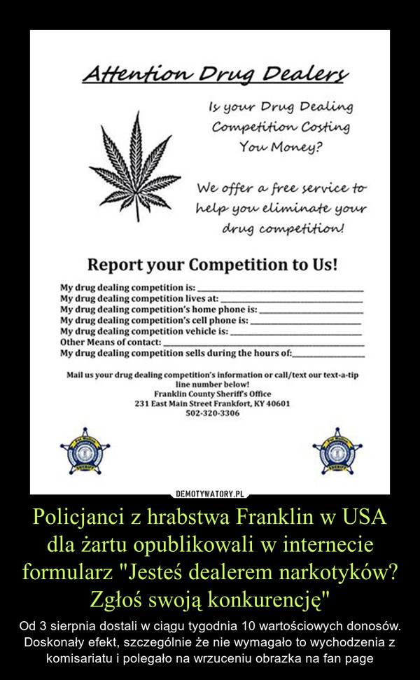 Policjanci z hrabstwa Franklin w USA dla żartu opublikowali w internecie formularz "Jesteś dealerem narkotyków? Zgłoś swoją konkurencję" – Od 3 sierpnia dostali w ciągu tygodnia 10 wartościowych donosów. Doskonały efekt, szczególnie że nie wymagało to wychodzenia z komisariatu i polegało na wrzuceniu obrazka na fan page 