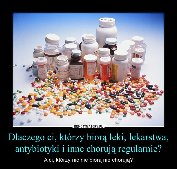 Dlaczego ci, którzy biorą leki, lekarstwa, antybiotyki i inne chorują regularnie? – A ci, którzy nic nie biorą nie chorują? 