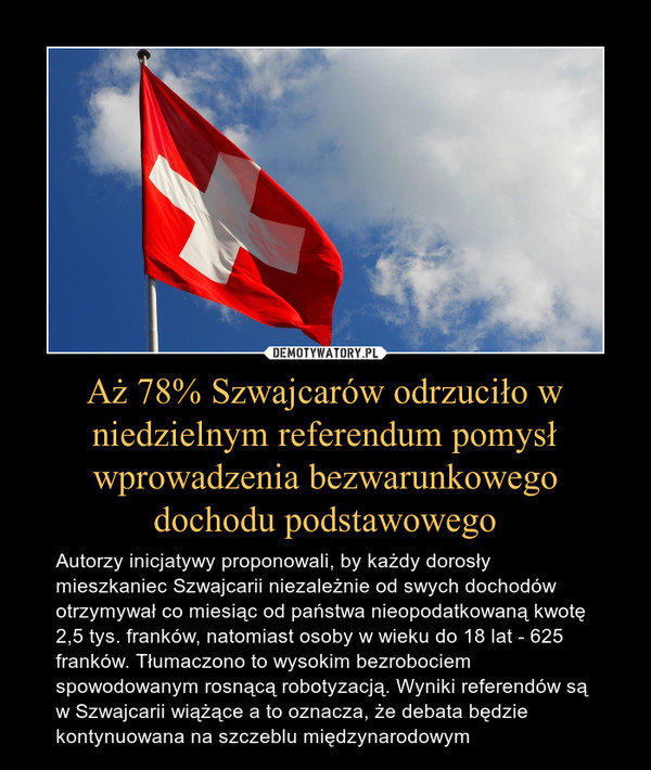 Aż 78% Szwajcarów odrzuciło w niedzielnym referendum pomysł wprowadzenia bezwarunkowego dochodu podstawowego – Autorzy inicjatywy proponowali, by każdy dorosły mieszkaniec Szwajcarii niezależnie od swych dochodów otrzymywał co miesiąc od państwa nieopodatkowaną kwotę 2,5 tys. franków, natomiast osoby w wieku do 18 lat - 625 franków. Tłumaczono to wysokim bezrobociem spowodowanym rosnącą robotyzacją. Wyniki referendów są w Szwajcarii wiążące a to oznacza, że debata będzie kontynuowana na szczeblu międzynarodowym 