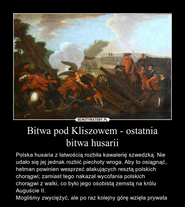 Bitwa pod Kliszowem - ostatniabitwa husarii – Polska husaria z łatwością rozbiła kawalerię szwedzką. Nie udało się jej jednak rozbić piechoty wroga. Aby to osiągnąć, hetman powinien wesprzeć atakujących resztą polskich chorągwi; zamiast tego nakazał wycofania polskich chorągwi z walki, co było jego osobistą zemstą na królu Auguście II.Mogliśmy zwyciężyć, ale po raz kolejny górę wzięła prywata 