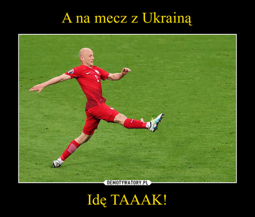 A na mecz z Ukrainą Idę TAAAK!