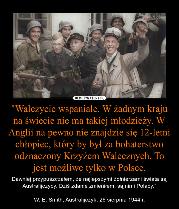 "Walczycie wspaniale. W żadnym kraju na świecie nie ma takiej młodzieży. W Anglii na pewno nie znajdzie się 12-letni chłopiec, który by był za bohaterstwo odznaczony Krzyżem Walecznych. To jest możliwe tylko w Polsce. – Dawniej przypuszczałem, że najlepszymi żołnierzami świata są Australijczycy. Dziś zdanie zmieniłem, są nimi Polacy."W. E. Smith, Australijczyk, 26 sierpnia 1944 r. 