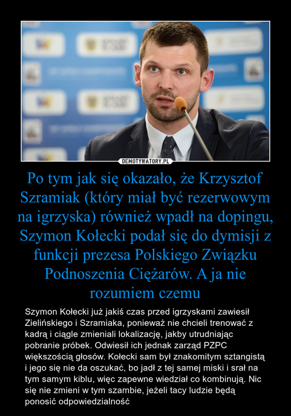 Po tym jak się okazało, że Krzysztof Szramiak (który miał być rezerwowym na igrzyska) również wpadł na dopingu, Szymon Kołecki podał się do dymisji z funkcji prezesa Polskiego Związku Podnoszenia Ciężarów. A ja nie rozumiem czemu