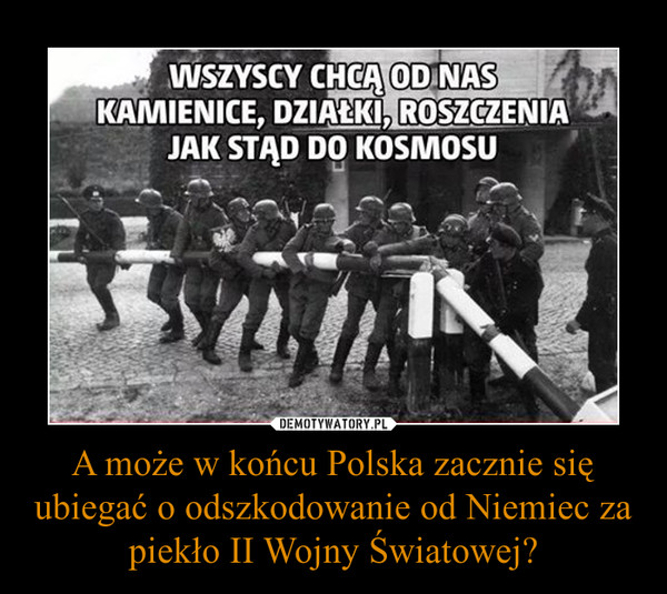 A może w końcu Polska zacznie się ubiegać o odszkodowanie od Niemiec za piekło II Wojny Światowej? –  WSZYSCY CHCĄ OD NAS KAMIENICE, DZIAŁKI, ROSZCZENIA JAK STĄD DO KOSMOSU