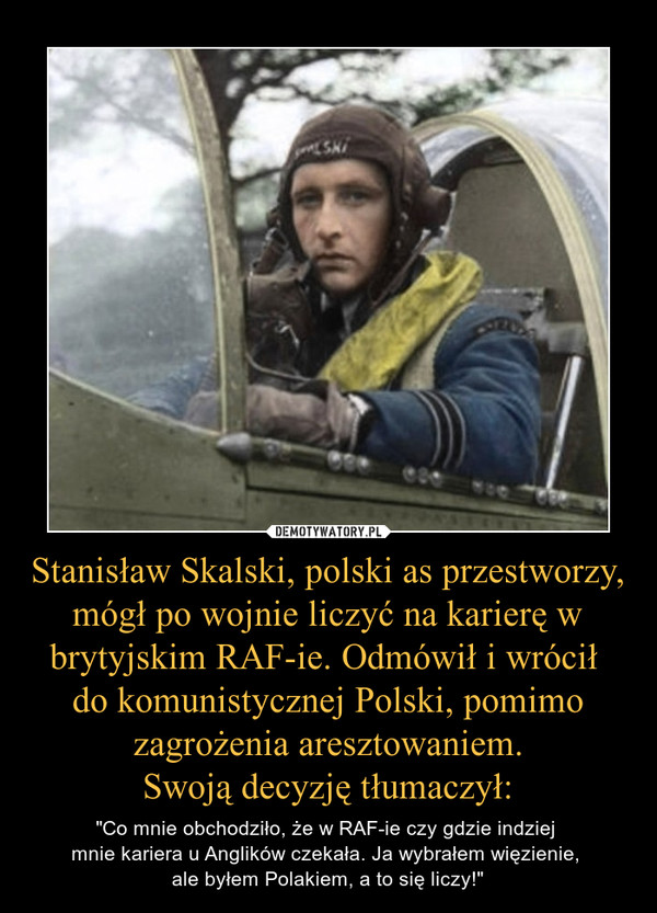 Stanisław Skalski, polski as przestworzy, mógł po wojnie liczyć na karierę w brytyjskim RAF-ie. Odmówił i wrócił do komunistycznej Polski, pomimo zagrożenia aresztowaniem.Swoją decyzję tłumaczył: – "Co mnie obchodziło, że w RAF-ie czy gdzie indziej mnie kariera u Anglików czekała. Ja wybrałem więzienie, ale byłem Polakiem, a to się liczy!" 