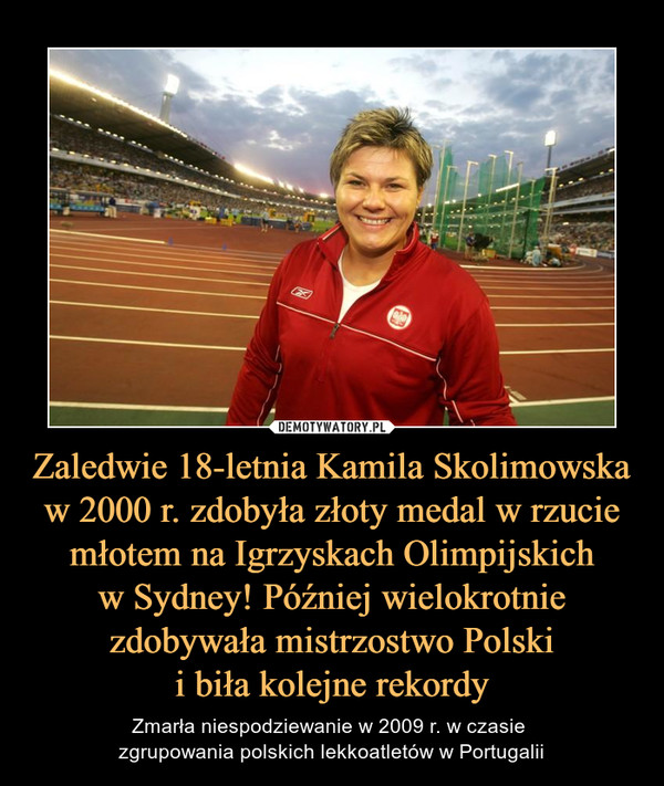 Zaledwie 18-letnia Kamila Skolimowska w 2000 r. zdobyła złoty medal w rzucie młotem na Igrzyskach Olimpijskichw Sydney! Później wielokrotnie zdobywała mistrzostwo Polskii biła kolejne rekordy – Zmarła niespodziewanie w 2009 r. w czasie zgrupowania polskich lekkoatletów w Portugalii 