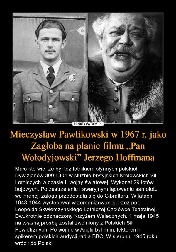 Mieczysław Pawlikowski w 1967 r. jako Zagłoba na planie filmu „Pan Wołodyjowski” Jerzego Hoffmana – Mało kto wie, że był też lotnikiem słynnych polskich Dywizjonów 300 i 301 w służbie brytyjskich Królewskich Sił Lotniczych w czasie II wojny światowej. Wykonał 29 lotów bojowych. Po zestrzeleniu i awaryjnym lądowaniu samolotu we Francji załoga przedostała się do Gibraltaru. W latach 1943-1944 występował w zorganizowanej przez por. Leopolda Skwierczyńskiego Lotniczej Czołówce Teatralnej. Dwukrotnie odznaczony Krzyżem Walecznych. 1 maja 1945 na własną prośbę został zwolniony z Polskich Sił Powietrznych. Po wojnie w Anglii był m.in. lektorem i spikerem polskich audycji radia BBC. W sierpniu 1945 roku wrócił do Polski 