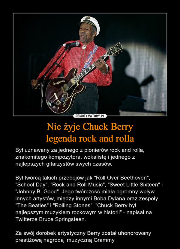 Nie żyje Chuck Berrylegenda rock and rolla – Był uznawany za jednego z pionierów rock and rolla, znakomitego kompozytora, wokalistę i jednego z najlepszych gitarzystów swych czasów.Był twórcą takich przebojów jak "Roll Over Beethoven", "School Day", "Rock and Roll Music", "Sweet Little Sixteen" i "Johnny B. Good". Jego twórczość miała ogromny wpływ innych artystów, między innymi Boba Dylana oraz zespoły "The Beatles" i "Rolling Stones". "Chuck Berry był najlepszym muzykiem rockowym w historii" - napisał na Twitterze Bruce Springsteen.Za swój dorobek artystyczny Berry został uhonorowany prestiżową nagrodą  muzyczną Grammy 