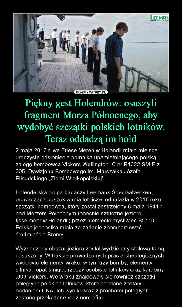 Piękny gest Holendrów: osuszyli fragment Morza Północnego, aby wydobyć szczątki polskich lotników. Teraz oddadzą im hołd – 2 maja 2017 r. we Friese Meren w Holandii miało miejsce uroczyste odsłonięcie pomnika upamiętniającego polską załogę bombowca Vickers Wellington IC nr R1322 SM-F z 305. Dywizjonu Bombowego im. Marszałka Józefa Piłsudskiego „Ziemi Wielkopolskiej”.Holenderska grupa badaczy Leemans Speciaalwerken, prowadząca poszukiwania lotnicze, odnalazła w 2016 roku szczątki bombowca, który został zestrzelony 8 maja 1941 r. nad Morzem Północnym (obecnie sztuczne jezioro Ijsselmeer w Holandii) przez niemiecki myśliwiec Bf-110. Polska jednostka miała za zadanie zbombardować śródmieścia Bremy.Wyznaczony obszar jeziora został wydzielony stalową tamą i osuszony. W trakcie prowadzonych prac archeologicznych wydobyto elementy wraku, w tym trzy bomby, elementy silnika, łopat śmigła, rzeczy osobiste lotników oraz karabiny .303 Vickers. We wraku znajdowały się również szczątki poległych polskich lotników, które poddane zostały badaniom DNA. Ich wyniki wraz z prochami poległych zostaną przekazane rodzinom ofiar 