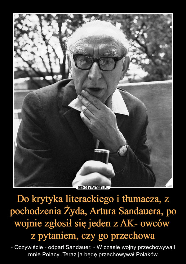 Do krytyka literackiego i tłumacza, z pochodzenia Żyda, Artura Sandauera, po wojnie zgłosił się jeden z AK- owców z pytaniem, czy go przechowa – - Oczywiście - odparł Sandauer. - W czasie wojny przechowywali mnie Polacy. Teraz ja będę przechowywał Polaków 