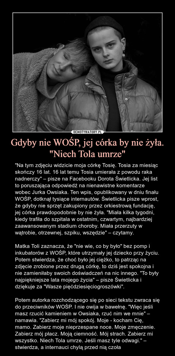 Gdyby nie WOŚP, jej córka by nie żyła. "Niech Tola umrze" – "Na tym zdjęciu widzicie moja córkę Tosię. Tosia za miesiąc skończy 16 lat. 16 lat temu Tosia umierała z powodu raka nadnerczy" – pisze na Facebooku Dorota Świetlicka. Jej list to poruszająca odpowiedź na nienawistne komentarze wobec Jurka Owsiaka. Ten wpis, opublikowany w dniu finału WOŚP, dotknął tysiące internautów. Świetlicka pisze wprost, że gdyby nie sprzęt zakupiony przez orkiestrową fundację, jej córka prawdopodobnie by nie żyła. "Miała kilka tygodni, kiedy trafiła do szpitala w ostatnim, czwartym, najbardziej zaawansowanym stadium choroby. Miała przerzuty w wątrobie, otrzewnej, szpiku, wszędzie" – czytamy.Matka Toli zaznacza, że "nie wie, co by było" bez pomp i inkubatorów z WOŚP, które utrzymały jej dziecko przy życiu. Potem stwierdza, że choć było jej ciężko, to patrząc na zdjęcie zrobione przez drugą córkę, to dziś jest spokojna i nie zamieniłaby swoich doświadczeń na nic innego. "To były najpiękniejsze lata mojego życia" – pisze Świetlicka i dziękuje za "Wasze pięćdziesięciogroszówki". Potem autorka rozchodzącego się po sieci tekstu zwraca się do przeciwników WOŚP. I nie owija w bawełnę. "Więc jeśli masz rzucić kamieniem w Owsiaka, rzuć nim we mnie" – namawia. "Zabierz mi mój spokój. Moje - kocham Cię, mamo. Zabierz moje nieprzespane noce. Moje zmęczenie. Zabierz mój płacz. Moją ciemność. Mój strach. Zabierz mi wszystko. Niech Tola umrze. Jeśli masz tyle odwagi." – stwierdza, a internauci chylą przed nią czoła 
