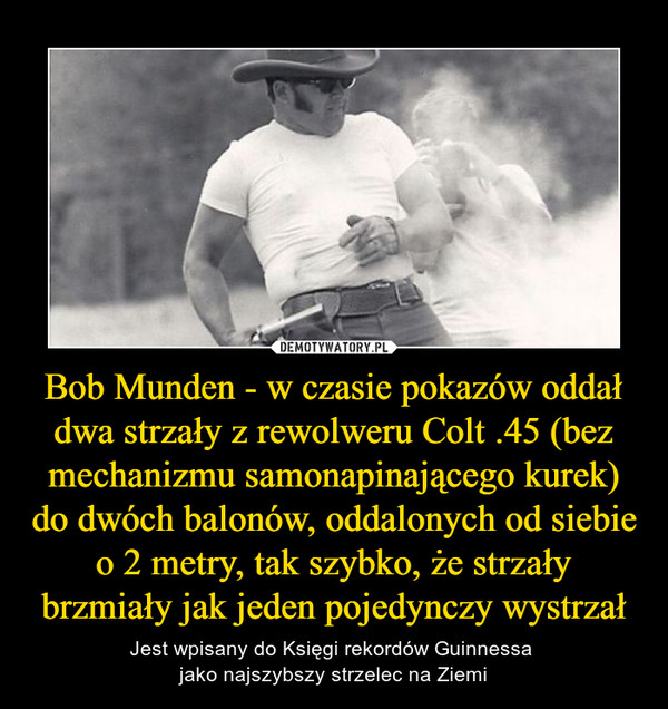 Bob Munden - w czasie pokazów oddał dwa strzały z rewolweru Colt .45 (bez mechanizmu samonapinającego kurek) do dwóch balonów, oddalonych od siebie o 2 metry, tak szybko, że strzały brzmiały jak jeden pojedynczy wystrzał