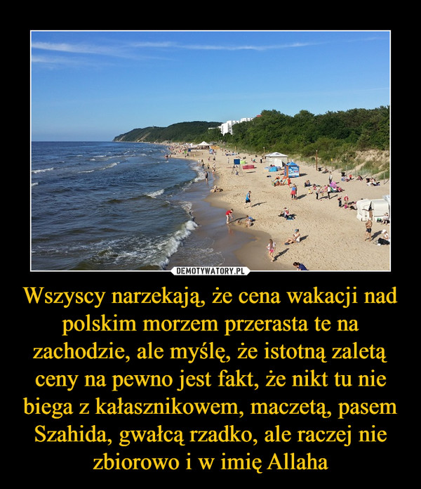 Wszyscy narzekają, że cena wakacji nad polskim morzem przerasta te na zachodzie, ale myślę, że istotną zaletą ceny na pewno jest fakt, że nikt tu nie biega z kałasznikowem, maczetą, pasem Szahida, gwałcą rzadko, ale raczej nie zbiorowo i w imię Allaha