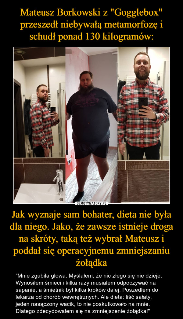 Mateusz Borkowski z "Gogglebox" przeszedł niebywałą metamorfozę i schudł ponad 130 kilogramów: Jak wyznaje sam bohater, dieta nie była dla niego. Jako, że zawsze istnieje droga na skróty, taką też wybrał Mateusz i poddał się operacyjnemu zmniejszaniu żołądka