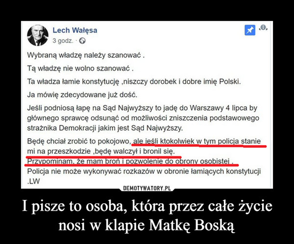 I pisze to osoba, która przez całe życie nosi w klapie Matkę Boską –  Lech Wałęsa - 3 godz. " Wybraną władzę należy szanować . Tą władzę nie wolno szanować . Ta władza łamie konstytucję ,niszczy dorobek i dobre imię Polski. Ja mówię zdecydowane już dość. Jeśli podniosą łapę na Sąd Najwyższy to jadę do Warszawy 4 lipca by głównego sprawcę odsunąć od możliwości zniszczenia podstawowego strażnika Demokracji jakim jest Sąd Najwyższy. Będę chciał zrobić to pokojowo,  ale ieśli ktokolwiek w tym policja stanie  mi na przeszkodzie ,będę walczył i bronil się. Przypominam. że mam broń i pozwolenie do obrony osobistej .  Policja nie może wykonywać rozkazów w obronie łamiących konstytucji .LW 
