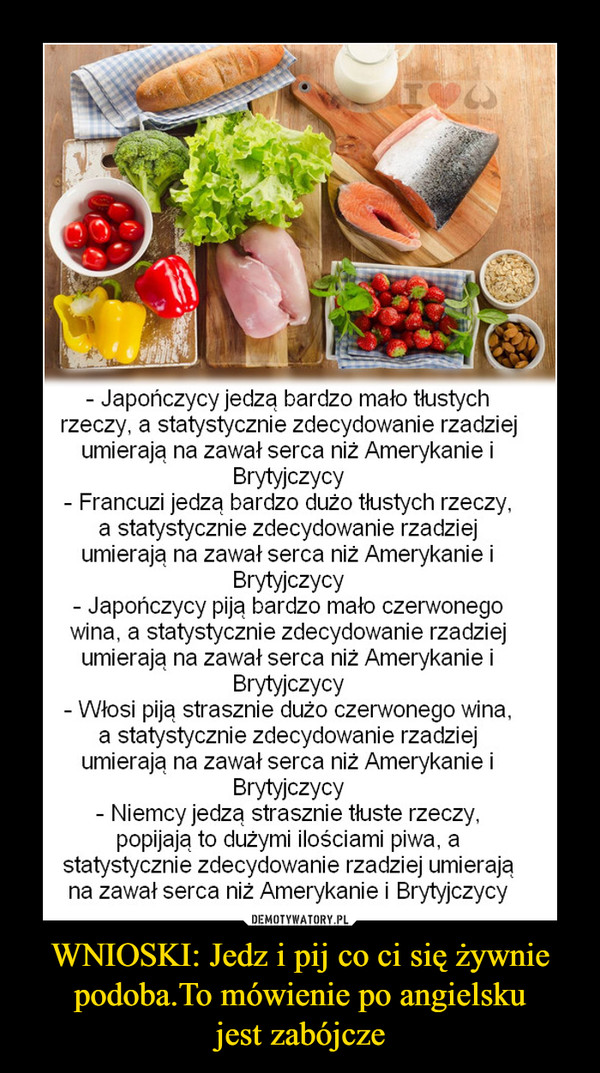 WNIOSKI: Jedz i pij co ci się żywnie podoba.To mówienie po angielskujest zabójcze –  Japończycy jedzą bardzo mało tłustychrzeczy, a statystycznie zdecydowanie rzadziejumierają na zawał serca niż Amerykanie iBrytyjczycyFrancuzi jedzą bardzo dużo tlustych rzeczy,a statystycznie zdecydowanie rzadziejumierają na zawał serca niż Amerykanie iBrytyjczycyJapończycy piją bardzo mało czerwonegowina, a statystycznie zdecydowanie rzadziejumierają na zawał serca niz Amerykanie iBrytyjczycyWłosi piją strasznie dużo czerwonego wina,a statystycznie zdecydowanie rzadziejumierają na zawat Serca niz Amerykanie iBrytyjczycyNiemcy jedza strasznie tłuste rzeczy,popijają to dużymi ilościami piwa, astatystycznie zdecydowanie rzadziej umierająna zawał serca niż Amerykanie i Brytyjczycy