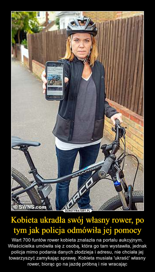 Kobieta ukradła swój własny rower, po tym jak policja odmówiła jej pomocy – Wart 700 funtów rower kobieta znalazła na portalu aukcyjnym. Właścicielka umówiła się z osobą, która go tam wystawiła, jednak policja mimo podania danych złodzieja i adresu, nie chciała jej towarzyszyć zamykając sprawę. Kobieta musiała 'ukraść' własny rower, biorąc go na jazdę próbną i nie wracając 