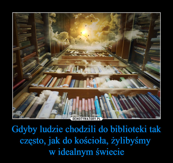 Gdyby ludzie chodzili do biblioteki tak często, jak do kościoła, żylibyśmy w idealnym świecie –  