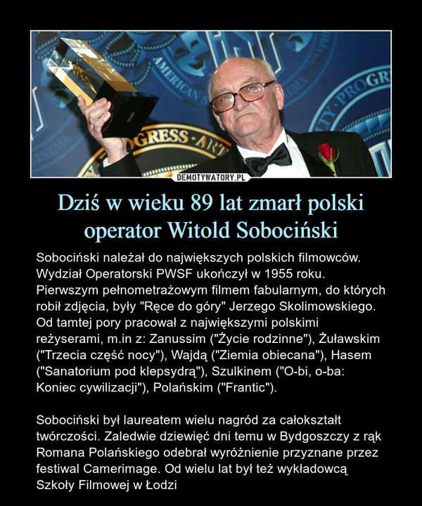Dziś w wieku 89 lat zmarł polski operator Witold Sobociński – Sobociński należał do największych polskich filmowców. Wydział Operatorski PWSF ukończył w 1955 roku. Pierwszym pełnometrażowym filmem fabularnym, do których robił zdjęcia, były "Ręce do góry" Jerzego Skolimowskiego. Od tamtej pory pracował z największymi polskimi reżyserami, m.in z: Zanussim ("Życie rodzinne"), Żuławskim ("Trzecia część nocy"), Wajdą ("Ziemia obiecana"), Hasem ("Sanatorium pod klepsydrą"), Szulkinem ("O-bi, o-ba: Koniec cywilizacji"), Polańskim ("Frantic").Sobociński był laureatem wielu nagród za całokształt twórczości. Zaledwie dziewięć dni temu w Bydgoszczy z rąk Romana Polańskiego odebrał wyróżnienie przyznane przez festiwal Camerimage. Od wielu lat był też wykładowcą Szkoły Filmowej w Łodzi 