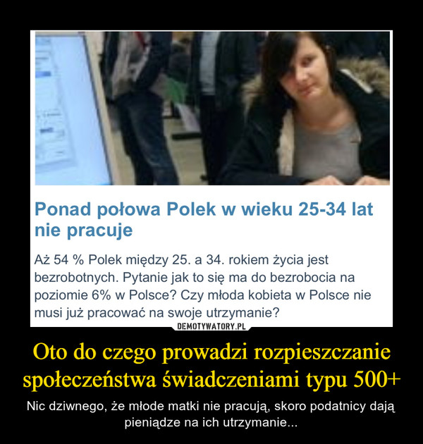 Oto do czego prowadzi rozpieszczanie społeczeństwa świadczeniami typu 500+ – Nic dziwnego, że młode matki nie pracują, skoro podatnicy dają pieniądze na ich utrzymanie... Ponad połowa Polek w wieku 25-34 latnie pracujeAż 54 % Polek między 25. a 34. rokiem życia jestbezrobotnych. Pytanie jak to się ma do bezrobocia napoziomie 6% w Polsce? Czy młoda kobieta w Polsce niemusi już pracować na swoje utrzymanie?