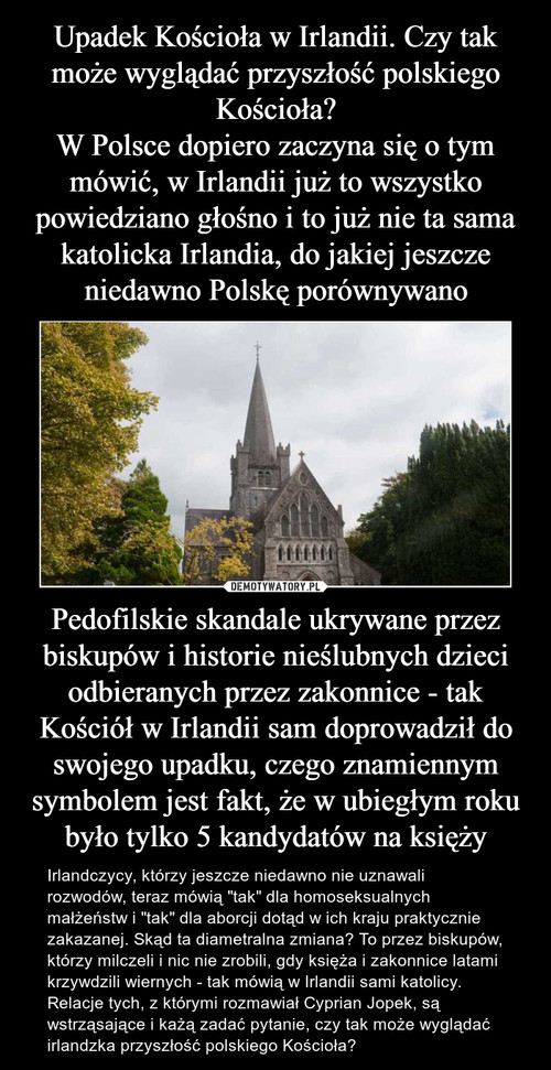 Upadek Kościoła w Irlandii. Czy tak może wyglądać przyszłość polskiego Kościoła?
W Polsce dopiero zaczyna się o tym mówić, w Irlandii już to wszystko powiedziano głośno i to już nie ta sama katolicka Irlandia, do jakiej jeszcze niedawno Polskę porównywano Pedofilskie skandale ukrywane przez biskupów i historie nieślubnych dzieci odbieranych przez zakonnice - tak Kościół w Irlandii sam doprowadził do swojego upadku, czego znamiennym symbolem jest fakt, że w ubiegłym roku było tylko 5 kandydatów na księży