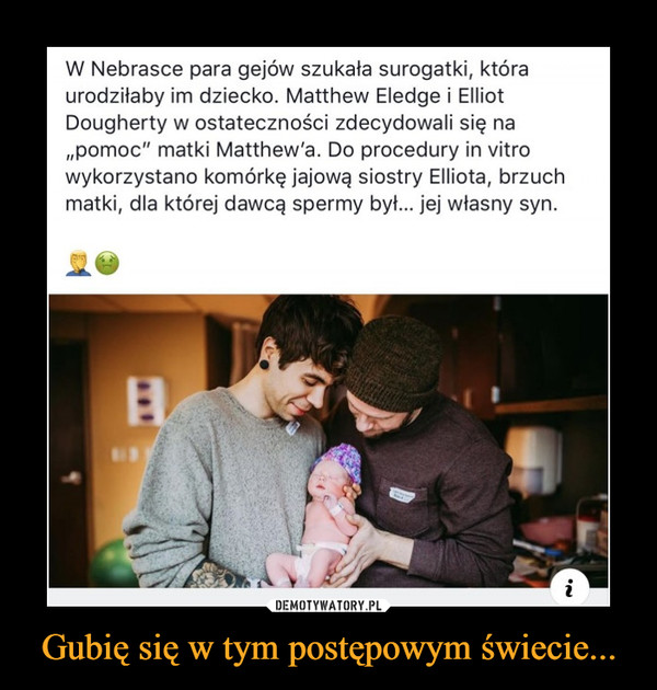 Gubię się w tym postępowym świecie... –  W Nebrasce para gejów szukała surogatkiî która urodziłaby im dziecko. Matthew Eledge i Elliot Dougherty w ostateczności zdecydowali się na „pomoc” matki Matthew'a. Do procedury in vitro wykorzystano komórkę jajową siostry Elliota, brzuch matki, dla której dawcą spermy był... jej własny syn.