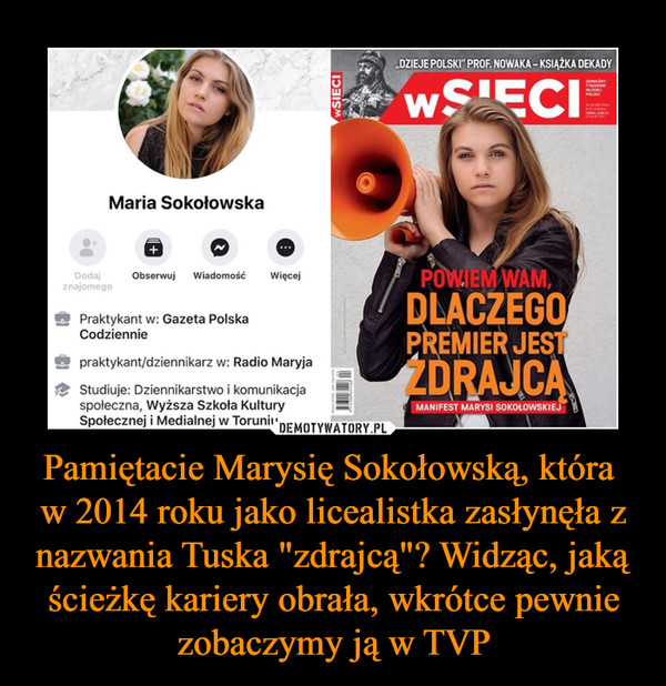 Pamiętacie Marysię Sokołowską, która w 2014 roku jako licealistka zasłynęła z nazwania Tuska "zdrajcą"? Widząc, jaką ścieżkę kariery obrała, wkrótce pewnie zobaczymy ją w TVP –  „DZIEJE POLSKI" PROF. NOWAKA - 	Maria Sokołowska 	Dodaj 	Obserwuj Wiadomość 	Więcej 	WAM, 	znajomego 	Praktykant w: Gazeta Polska 	DLACZEGO 	Codziennie 	praktykant/dziennikarz w: Radio Maryja 	Studiuje: Dziennikarstwo i komunikacja 	społeczna, Wyższa Szkoła Kultury 	Społecznej i Medialnej w Toruniu