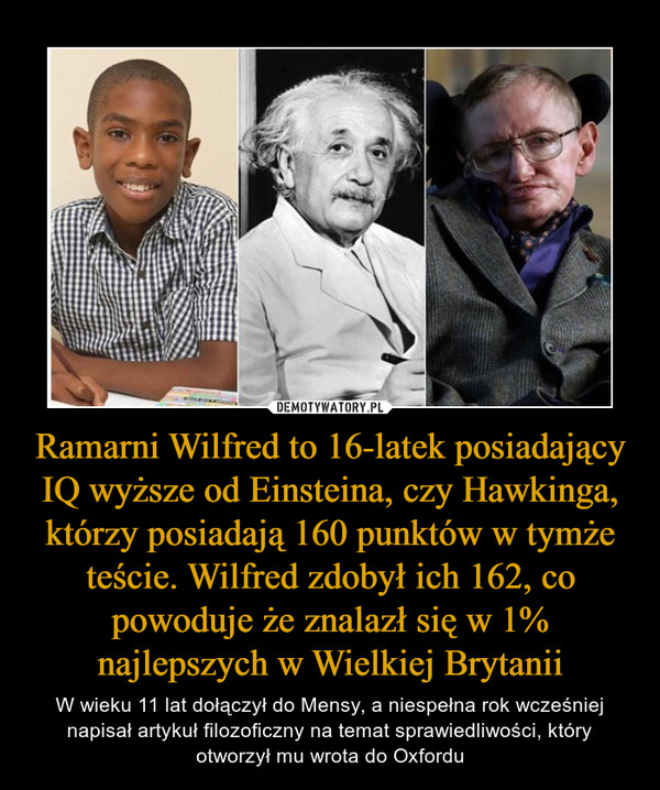 Ramarni Wilfred to 16-latek posiadający IQ wyższe od Einsteina, czy Hawkinga, którzy posiadają 160 punktów w tymże teście. Wilfred zdobył ich 162, co powoduje że znalazł się w 1% najlepszych w Wielkiej Brytanii