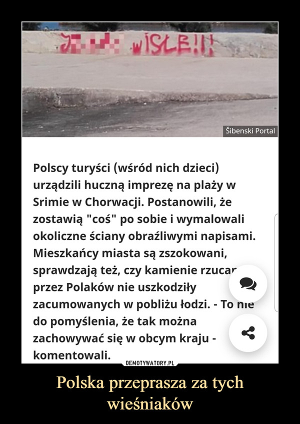 Polska przeprasza za tych wieśniaków –  Polscy turyści (wśród nich dzieci) urządzili huczną imprezę na plaży w Srimie w Chorwacji. Postanowili, że zostawią "coś" po sobie i wymalowali okoliczne ściany obraźliwymi napisami. Mieszkańcy miasta są zszokowani, sprawdzają też, czy kamienie rzucane przez Polaków nie uszkodziły zacumowanych w pobliżu łodzi. - To nie do pomyślenia, że tak można zachowywać się w obcym kraju - komentowali.