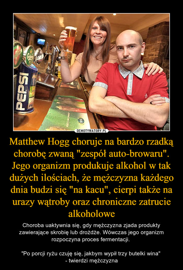 Matthew Hogg choruje na bardzo rzadką chorobę zwaną "zespół auto-browaru". Jego organizm produkuje alkohol w tak dużych ilościach, że mężczyzna każdego dnia budzi się "na kacu", cierpi także na urazy wątroby oraz chroniczne zatrucie alkoholowe