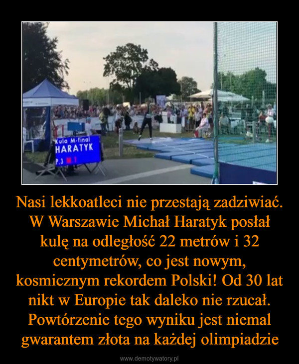 Nasi lekkoatleci nie przestają zadziwiać. W Warszawie Michał Haratyk posłał kulę na odległość 22 metrów i 32 centymetrów, co jest nowym, kosmicznym rekordem Polski! Od 30 lat nikt w Europie tak daleko nie rzucał. Powtórzenie tego wyniku jest niemal gwarantem złota na każdej olimpiadzie –  