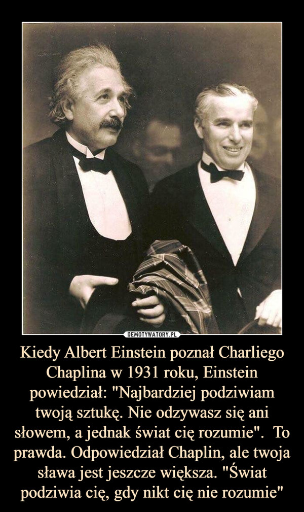 Kiedy Albert Einstein poznał Charliego Chaplina w 1931 roku, Einstein powiedział: "Najbardziej podziwiam twoją sztukę. Nie odzywasz się ani słowem, a jednak świat cię rozumie".  To prawda. Odpowiedział Chaplin, ale twoja sława jest jeszcze większa. "Świat podziwia cię, gdy nikt cię nie rozumie"