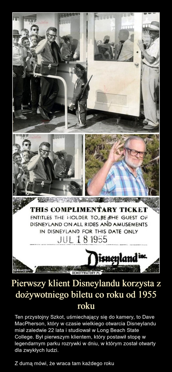 Pierwszy klient Disneylandu korzysta z dożywotniego biletu co roku od 1955 roku – Ten przystojny Szkot, uśmiechający się do kamery, to Dave MacPherson, który w czasie wielkiego otwarcia Disneylandu miał zaledwie 22 lata i studiował w Long Beach State College. Był pierwszym klientem, który postawił stopę w legendarnym parku rozrywki w dniu, w którym został otwarty dla zwykłych ludzi.Z dumą mówi, że wraca tam każdego roku 
