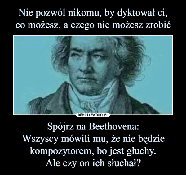 Spójrz na Beethovena:Wszyscy mówili mu, że nie będzie kompozytorem, bo jest głuchy.Ale czy on ich słuchał? –  