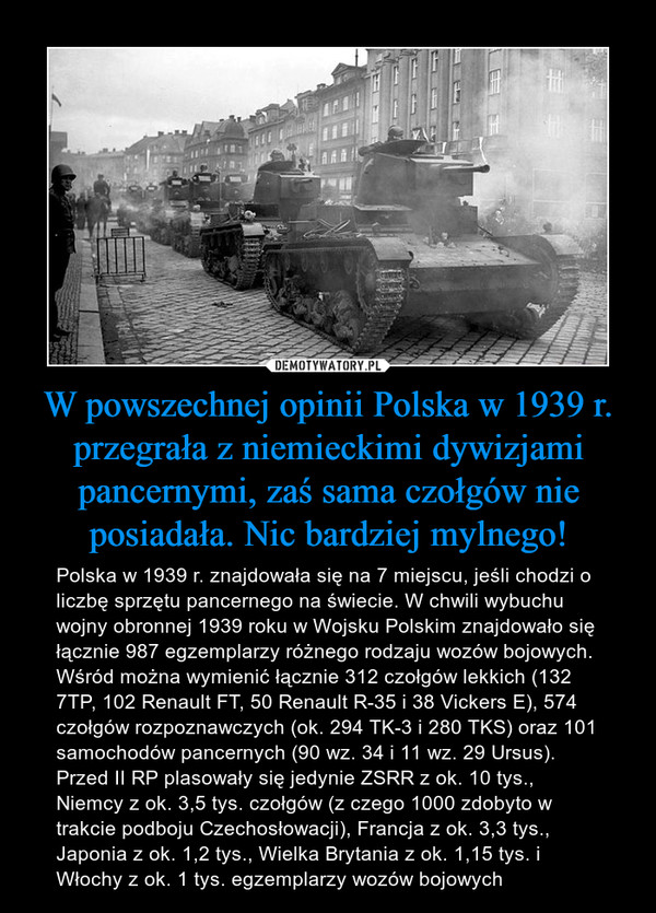 W powszechnej opinii Polska w 1939 r. przegrała z niemieckimi dywizjami pancernymi, zaś sama czołgów nie posiadała. Nic bardziej mylnego! – Polska w 1939 r. znajdowała się na 7 miejscu, jeśli chodzi o liczbę sprzętu pancernego na świecie. W chwili wybuchu wojny obronnej 1939 roku w Wojsku Polskim znajdowało się łącznie 987 egzemplarzy różnego rodzaju wozów bojowych. Wśród można wymienić łącznie 312 czołgów lekkich (132 7TP, 102 Renault FT, 50 Renault R-35 i 38 Vickers E), 574 czołgów rozpoznawczych (ok. 294 TK-3 i 280 TKS) oraz 101 samochodów pancernych (90 wz. 34 i 11 wz. 29 Ursus). Przed II RP plasowały się jedynie ZSRR z ok. 10 tys., Niemcy z ok. 3,5 tys. czołgów (z czego 1000 zdobyto w trakcie podboju Czechosłowacji), Francja z ok. 3,3 tys., Japonia z ok. 1,2 tys., Wielka Brytania z ok. 1,15 tys. i Włochy z ok. 1 tys. egzemplarzy wozów bojowych 