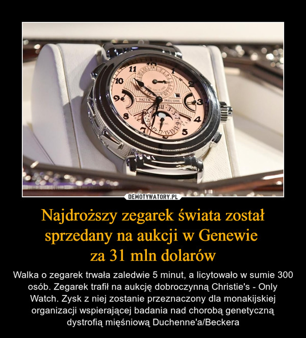 Najdroższy zegarek świata został sprzedany na aukcji w Genewie za 31 mln dolarów – Walka o zegarek trwała zaledwie 5 minut, a licytowało w sumie 300 osób. Zegarek trafił na aukcję dobroczynną Christie's - Only Watch. Zysk z niej zostanie przeznaczony dla monakijskiej organizacji wspierającej badania nad chorobą genetyczną dystrofią mięśniową Duchenne'a/Beckera 
