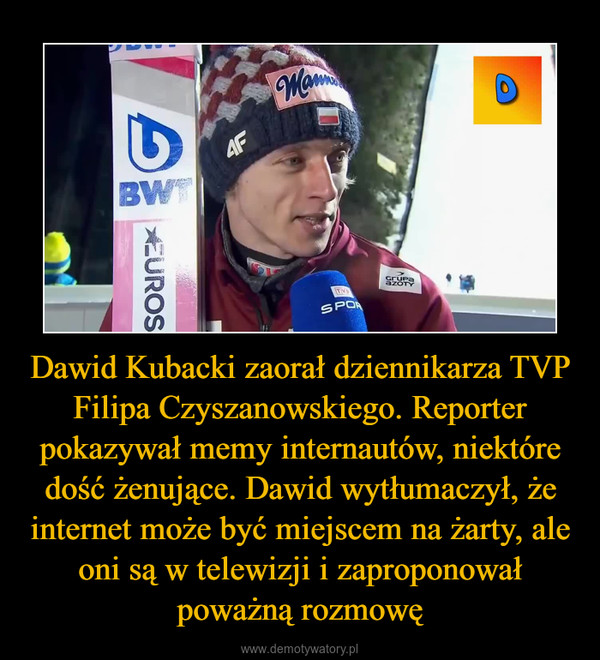 Dawid Kubacki zaorał dziennikarza TVP Filipa Czyszanowskiego. Reporter pokazywał memy internautów, niektóre dość żenujące. Dawid wytłumaczył, że internet może być miejscem na żarty, ale oni są w telewizji i zaproponował poważną rozmowę –  