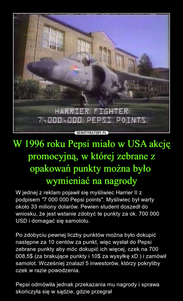 W 1996 roku Pepsi miało w USA akcję promocyjną, w której zebrane z opakowań punkty można było wymieniać na nagrody – W jednej z reklam pojawił się myśliwiec Harrier II z podpisem "7 000 000 Pepsi points". Myśliwiec był warty około 33 miliony dolarów. Pewien student doszedł do wniosku, że jest wstanie zdobyć te punkty za ok. 700 000 USD i domagać się samolotu.Po zdobyciu pewnej liczby punktów można było dokupić następne za 10 centów za punkt, więc wysłał do Pepsi zebrane punkty aby móc dokupić ich więcej, czek na 700 008,5$ (za brakujące punkty i 10$ za wysyłkę xD ) i zamówił samolot. Wcześniej znalazł 5 inwestorów, którzy pokryliby czek w razie powodzenia.Pepsi odmówiła jednak przekazania mu nagrody i sprawa skończyła się w sądzie, gdzie przegrał 