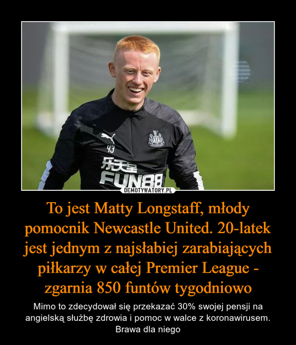 To jest Matty Longstaff, młody pomocnik Newcastle United. 20-latek jest jednym z najsłabiej zarabiających piłkarzy w całej Premier League - zgarnia 850 funtów tygodniowo – Mimo to zdecydował się przekazać 30% swojej pensji na angielską służbę zdrowia i pomoc w walce z koronawirusem. Brawa dla niego 