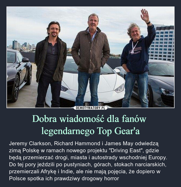 Dobra wiadomość dla fanów legendarnego Top Gear'a – Jeremy Clarkson, Richard Hammond i James May odwiedzą zimą Polskę w ramach nowego projektu "Driving East", gdzie będą przemierzać drogi, miasta i autostrady wschodniej Europy. Do tej pory jeździli po pustyniach, górach, stokach narciarskich, przemierzali Afrykę i Indie, ale nie mają pojęcia, że dopiero w Polsce spotka ich prawdziwy drogowy horror 