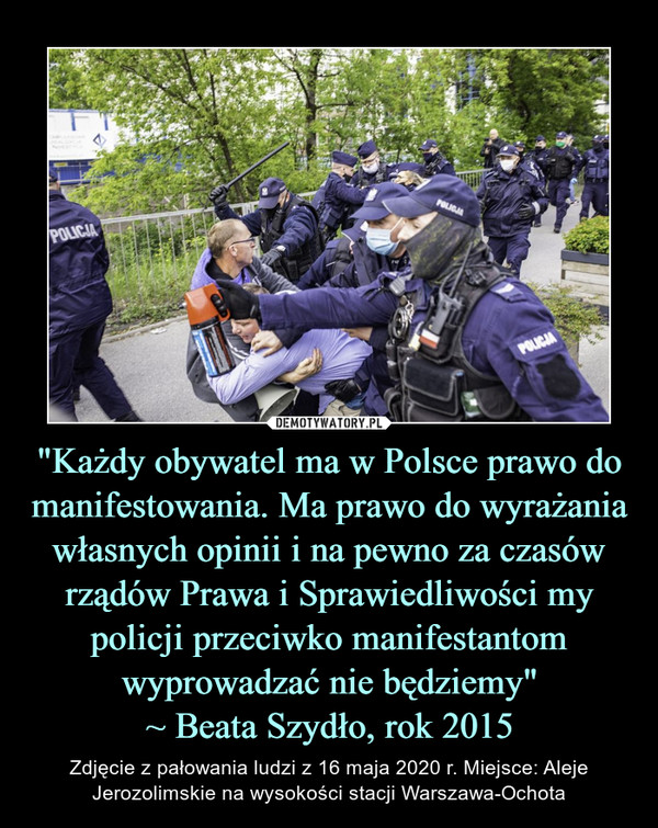 "Każdy obywatel ma w Polsce prawo do manifestowania. Ma prawo do wyrażania własnych opinii i na pewno za czasów rządów Prawa i Sprawiedliwości my policji przeciwko manifestantom wyprowadzać nie będziemy"
~ Beata Szydło, rok 2015