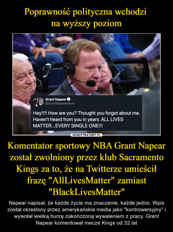 Komentator sportowy NBA Grant Napear został zwolniony przez klub Sacramento Kings za to, że na Twitterze umieścił frazę "AllLivesMatter" zamiast "BlackLivesMatter" – Napear napisał, że każde życie ma znaczenie, każde jedno. Wpis został określony przez amerykańskie media jako "kontrowersyjny" i wywołał wielką burzę zakończoną wywaleniem z pracy. Grant Napear komentował mecze Kings od 32 lat 