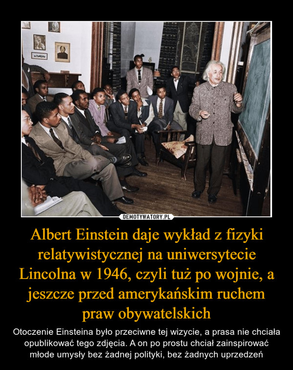 Albert Einstein daje wykład z fizyki relatywistycznej na uniwersytecie Lincolna w 1946, czyli tuż po wojnie, a jeszcze przed amerykańskim ruchem praw obywatelskich – Otoczenie Einsteina było przeciwne tej wizycie, a prasa nie chciała opublikować tego zdjęcia. A on po prostu chciał zainspirować młode umysły bez żadnej polityki, bez żadnych uprzedzeń 